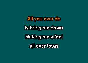 All you ever do

is bring me down

Making me a fool

all over town