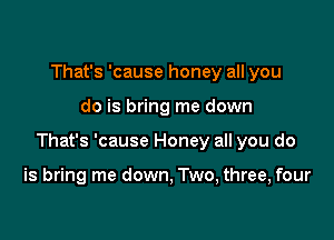 That's 'cause honey all you

do is bring me down

That's 'cause Honey all you do

is bring me down, Two, three, four