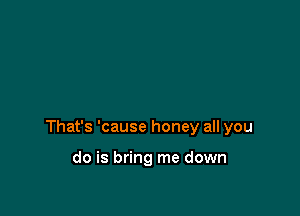 That's 'cause honey all you

do is bring me down