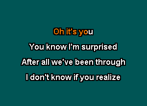 Oh it's you

You know I'm surprised

After all we've been through

I don't know if you realize