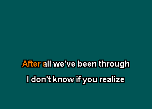 After all we've been through

I don't know if you realize