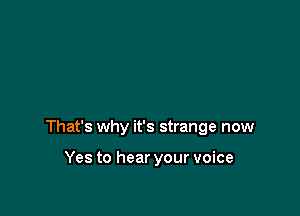 That's why it's strange now

Yes to hear your voice