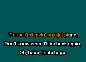 'Cause I'm leavin' on ajet plane,

Don't know when I'll be back again,
Oh, babe, I hate to go.