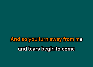 And so you turn away from me

and tears begin to come