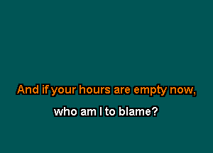 And ifyour hours are empty now,

who am I to blame?