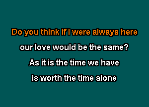 Do you think ifl were always here

our love would be the same?
As it is the time we have

is worth the time alone