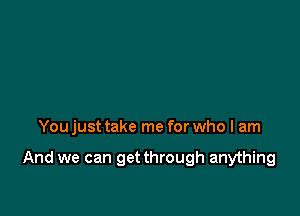 You just take me for who I am

And we can get through anything