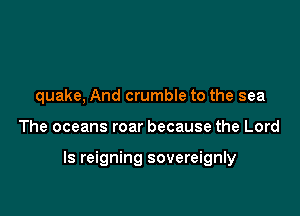 quake, And crumble to the sea

The oceans roar because the Lord

Is reigning sovereignly