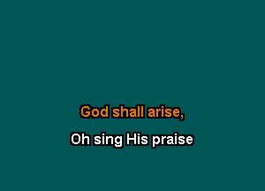 God shall arise,

Oh sing His praise