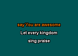 say You are awesome

Let every kingdom

sing praise