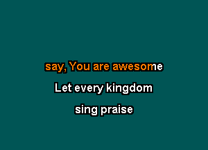 say, You are awesome

Let every kingdom

sing praise