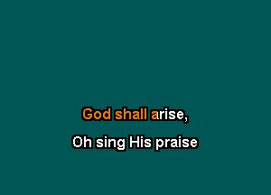 God shall arise,

Oh sing His praise