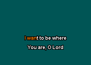 lwant to be where

You are, 0 Lord