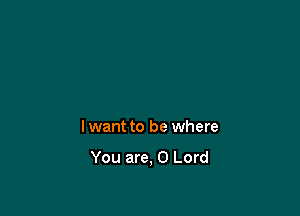 lwant to be where

You are, 0 Lord