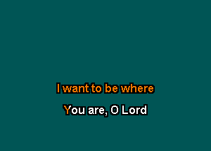 lwant to be where

You are, 0 Lord