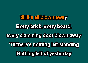 till it's all blown away
Every brick, every board,
every slamming door blown away
'Til there's nothing left standing
Nothing left ofyesterday