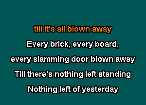 till it's all blown away
Every brick, every board,
every slamming door blown away
Till there's nothing left standing
Nothing left ofyesterday