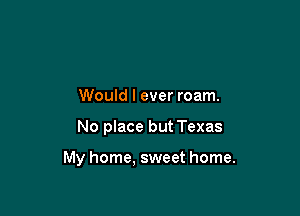 Would I ever roam.

No place but Texas

My home, sweet home.