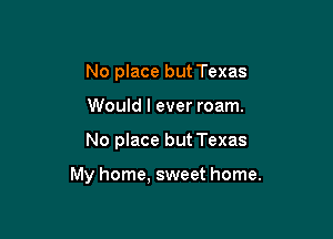 No place but Texas
Would I ever roam.

No place but Texas

My home, sweet home.