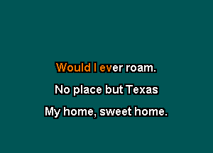 Would I ever roam.

No place but Texas

My home, sweet home.