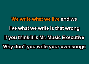 We write what we live and we
live what we write is that wrong
lfyou think it is Mr. Music Executive

Why don't you write your own songs