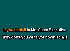 lfyou think it is Mr. Music Executive

Why don't you write your own songs