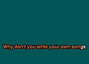 Why don't you write your own songs