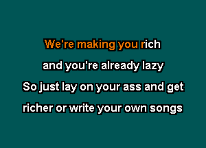 We're making you rich
and you're already lazy

So just lay on your ass and get

richer or write your own songs
