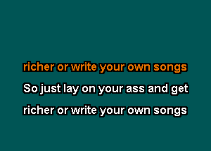 richer or write your own songs

So just lay on your ass and get

richer or write your own songs