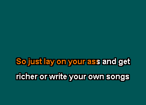 So just lay on your ass and get

richer or write your own songs