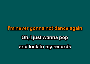 I'm never gonna not dance again

Oh. Ijust wanna pop

and lock to my records