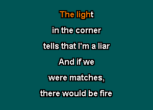 The light

in the corner
tells that I'm a liar
And if we
were matches,

there would be fire