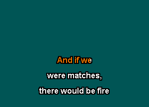 And if we

were matches,

there would be fire
