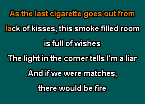 As the last cigarette goes out from
lack of kisses, this smoke f'llled room
is full ofwishes
The light in the corner tells I'm a liar
And ifwe were matches,

there would be fire