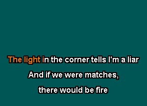 The light in the corner tells I'm a liar

And ifwe were matches,

there would be fire