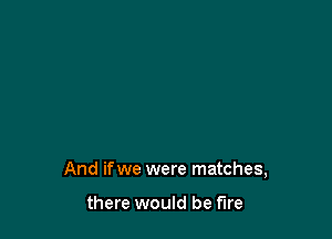 And if we were matches,

there would be fire