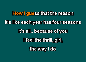 How I guess that the reason

It's like each year has four seasons

It's all.. because ofyou
Ifeel the thrill, girl,
the wayl do