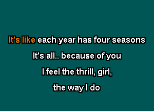 It's like each year has four seasons

It's all.. because ofyou
lfeel the thrill, girl,

the wayl do