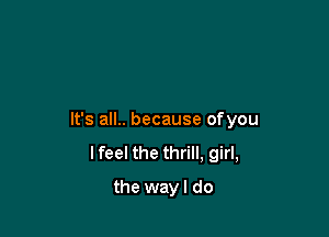 It's all.. because ofyou
lfeel the thrill, girl,

the wayl do