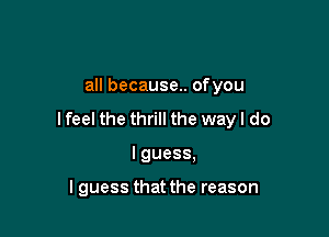 all because.. ofyou

I feel the thrill the way I do

I guess,

I guess that the reason