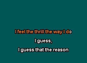 I feel the thrill the way I do

I guess,

I guess that the reason