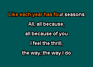 Like each year has four seasons
All, all because,
all because ofyou
lfeel the thrill,

the way, the wayl do