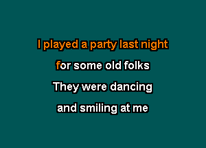 I played a party last night

for some old folks
They were dancing

and smiling at me