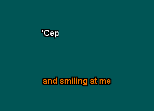 and smiling at me