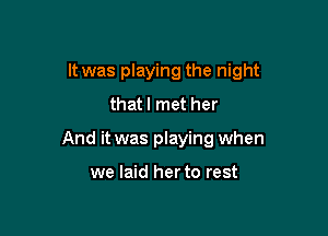 It was playing the night

thatl met her
And it was playing when

we laid her to rest