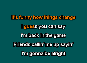 It's funny how things change
lguess you can say

I'm back in the game

Friends callin' me up sayin'

I'm gonna be alright