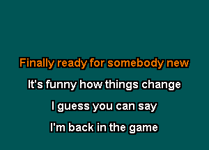 Finally ready for somebody new

It's funny how things change

lguess you can say

I'm back in the game