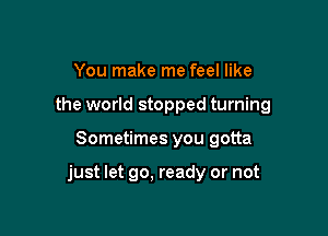 You make me feel like
the world stopped turning

Sometimes you gotta

just let go, ready or not