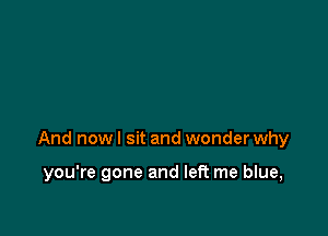 And now I sit and wonder why

you're gone and left me blue,