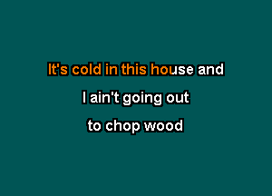 It's cold in this house and

lain't going out

to chop wood